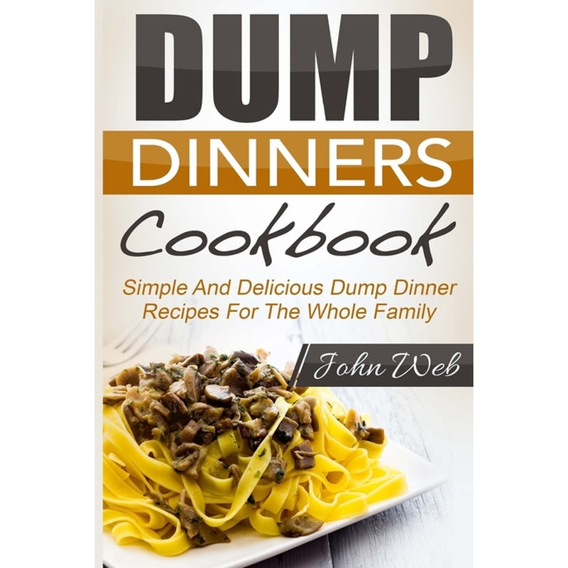 Dump Dinners: Dump Dinners Cookbook - Simple And Delicious Dump Dinner Recipes For The Whole Family
