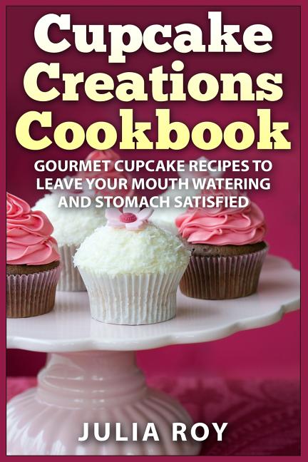 Cupcake Creations Cookbook: Gourmet Cupcake Recipes To Leave Your Mouth Watering And Stomach Satisfied