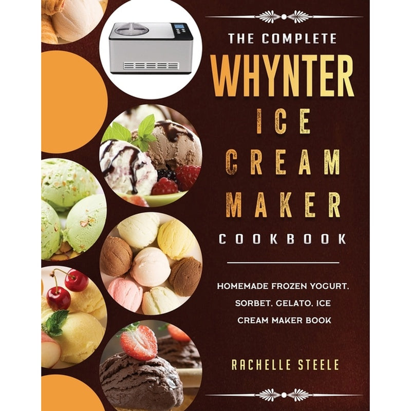 The Complete Whynter Ice Cream Maker Cookbook: Homemade Frozen Yogurt, Sorbet, Gelato, Ice Cream Maker Book