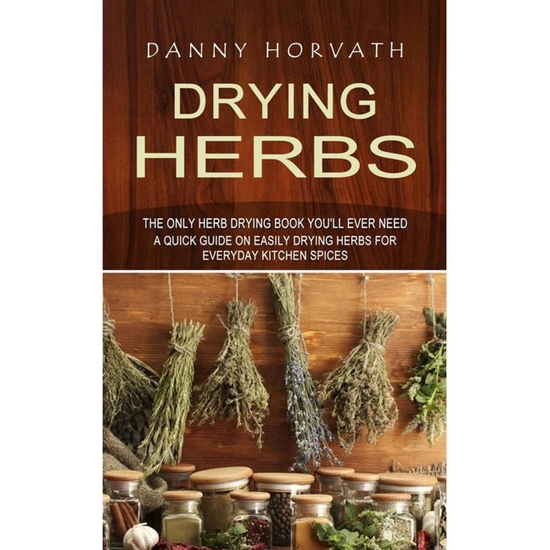 Drying Herbs: The Only Herb Drying Book You'll Ever Need (A Quick Guide on Easily Drying Herbs for Everyday Kitchen Spices)