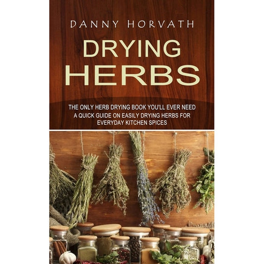Drying Herbs: The Only Herb Drying Book You'll Ever Need (A Quick Guide on Easily Drying Herbs for Everyday Kitchen Spices)