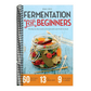 Fermentation for Beginners: The Step-By-Step Guide to Fermentation and Probiotic Foods