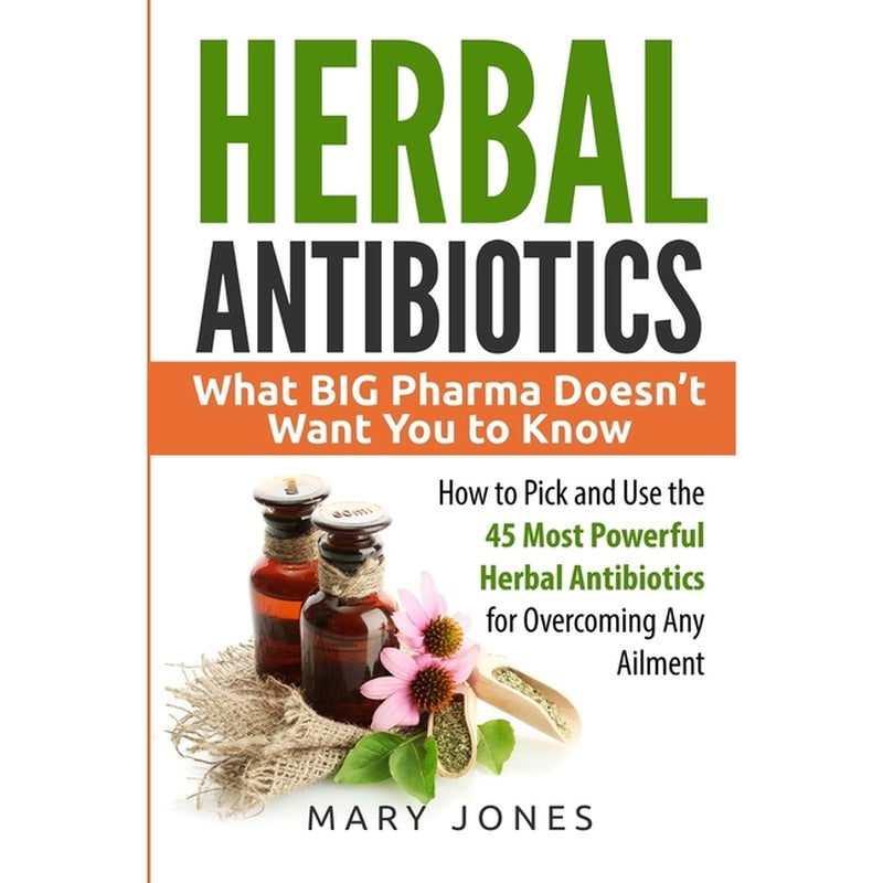 Herbal Antibiotics: What BIG Pharma Doesn't Want You to Know - How to Pick and Use the 45 Most Powerful Herbal Antibiotics for Overcoming Any Ailment