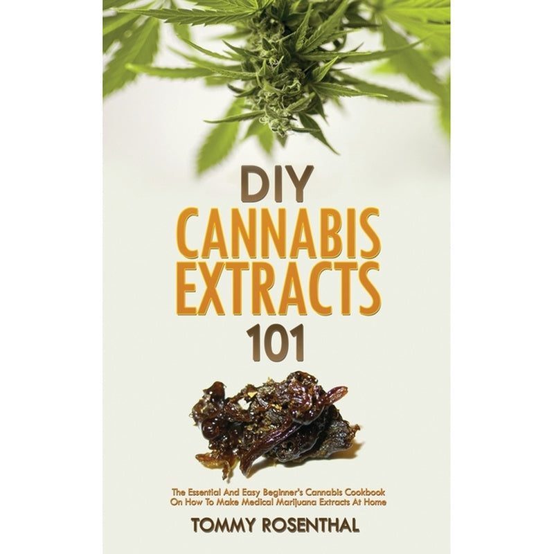 DIY Cannabis Extracts 101: The Essential And Easy Beginner's Cannabis Cookbook On How To Make Medical Marijuana Extracts At Home