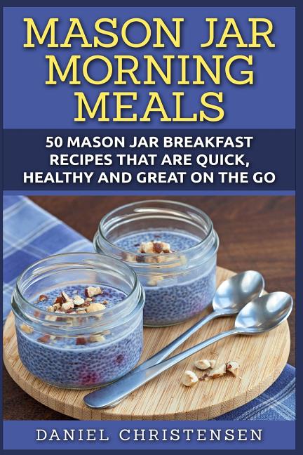 Mason Jar Morning Meals: 50 Mason Jar Breakfast Recipes That Are Quick, Healthy and Great on the Go