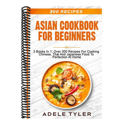 Asian Cookbook For Beginners: 3 Books In 1: Over 300 Recipes For Cooking Chinese, Thai And Japanese Food To Perfection At Home